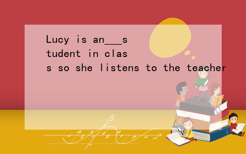 Lucy is an___student in class so she listens to the teacher