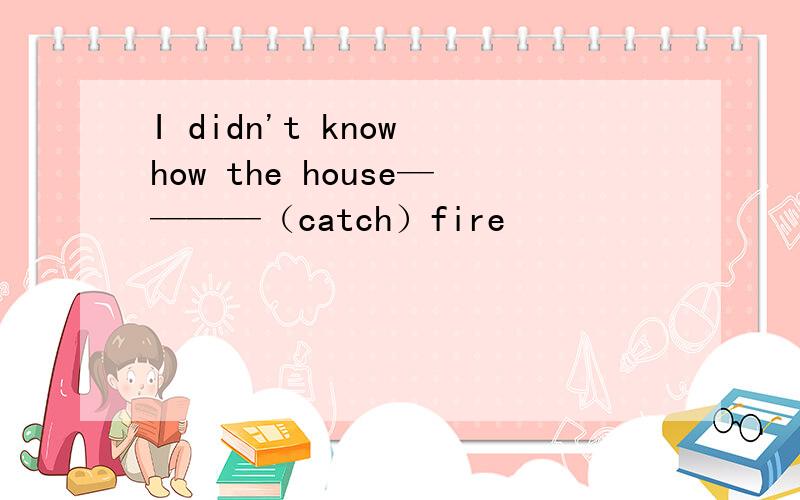 I didn't know how the house————（catch）fire