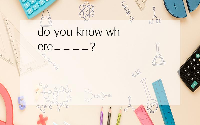 do you know where____?