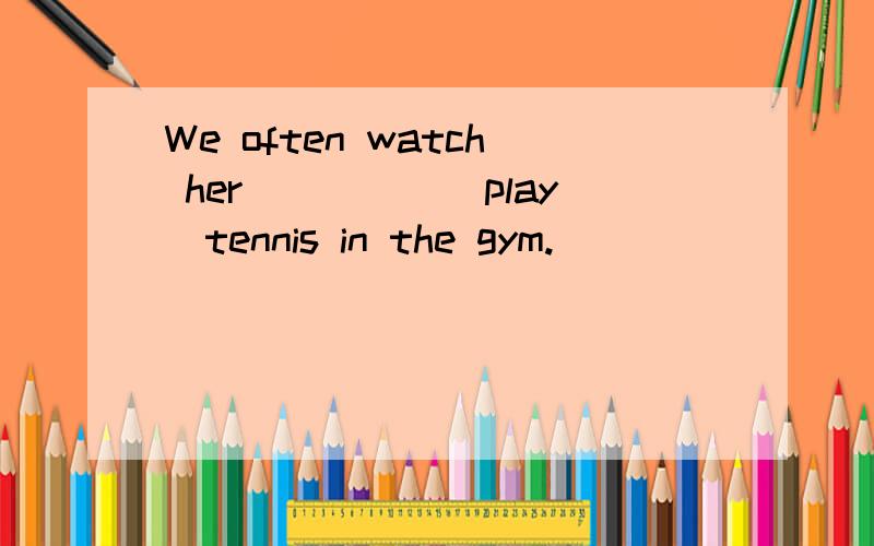 We often watch her_____(play)tennis in the gym.