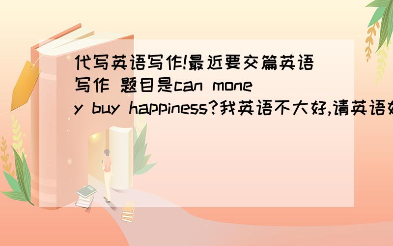 代写英语写作!最近要交篇英语写作 题目是can money buy happiness?我英语不大好,请英语好的人帮忙带