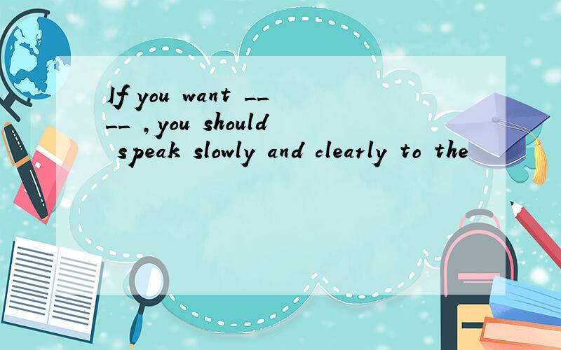 If you want ____ ,you should speak slowly and clearly to the