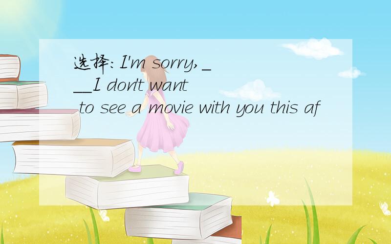 选择:I'm sorry,___I don't want to see a movie with you this af