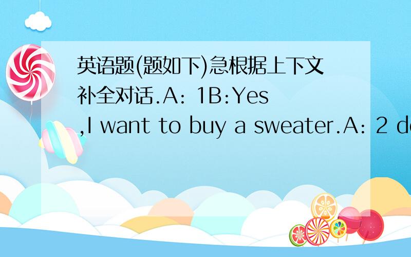 英语题(题如下)急根据上下文补全对话.A: 1B:Yes,I want to buy a sweater.A: 2 do