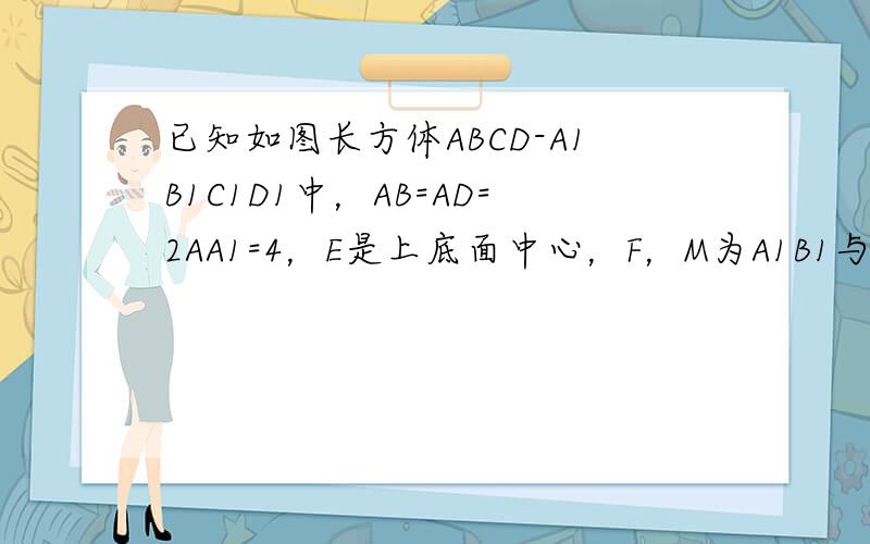 已知如图长方体ABCD-A1B1C1D1中，AB=AD=2AA1=4，E是上底面中心，F，M为A1B1与CD的中点．