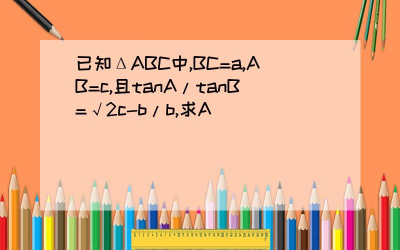 已知ΔABC中,BC=a,AB=c,且tanA/tanB=√2c-b/b,求A