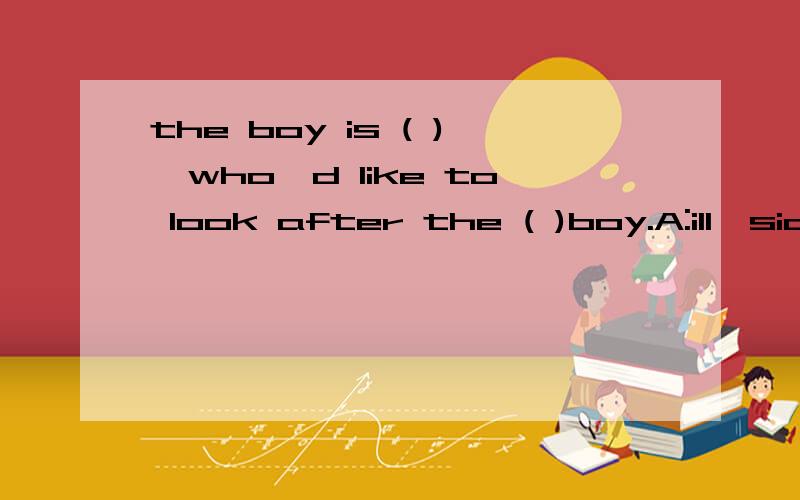 the boy is ( ),who'd like to look after the ( )boy.A:ill,sic