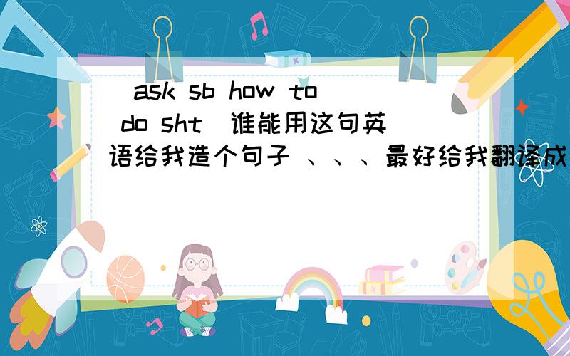 (ask sb how to do sht)谁能用这句英语给我造个句子 、、、最好给我翻译成、中文什么意思 ,