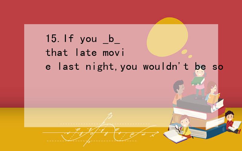 15.If you _b_ that late movie last night,you wouldn't be so