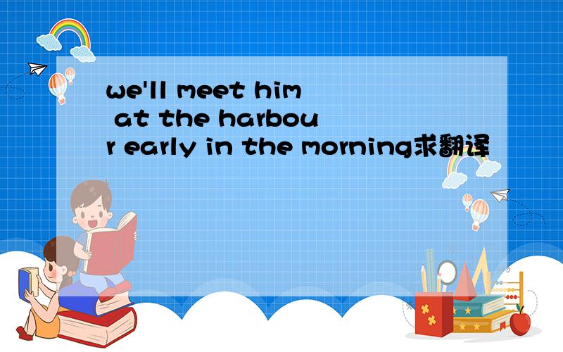 we'll meet him at the harbour early in the morning求翻译