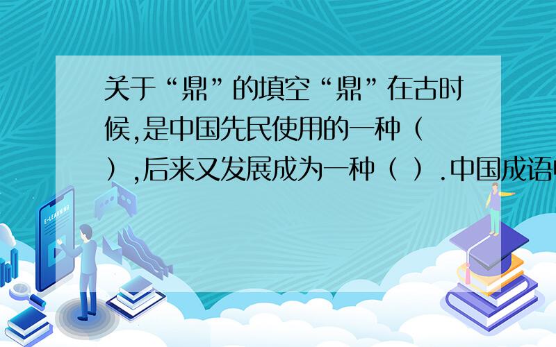 关于“鼎”的填空“鼎”在古时候,是中国先民使用的一种（ ）,后来又发展成为一种（ ）.中国成语中有( )和（ ）之说,反