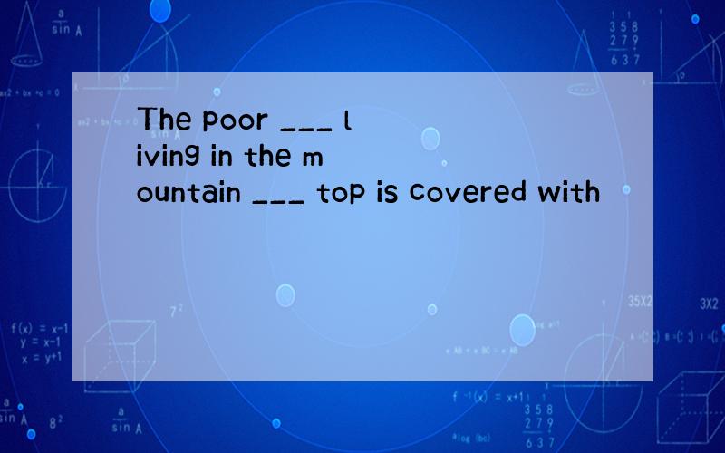 The poor ___ living in the mountain ___ top is covered with