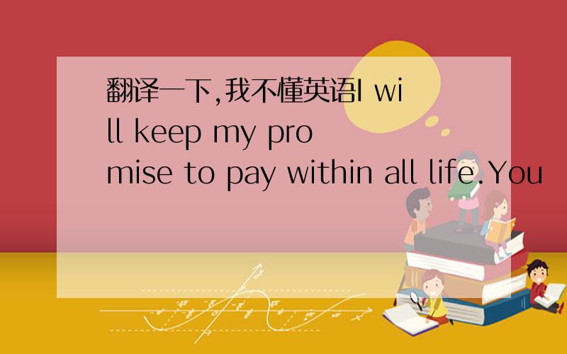 翻译一下,我不懂英语I will keep my promise to pay within all life.You