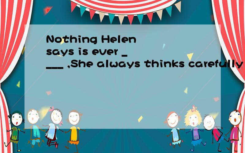 Nothing Helen says is ever ____ ,She always thinks carefully