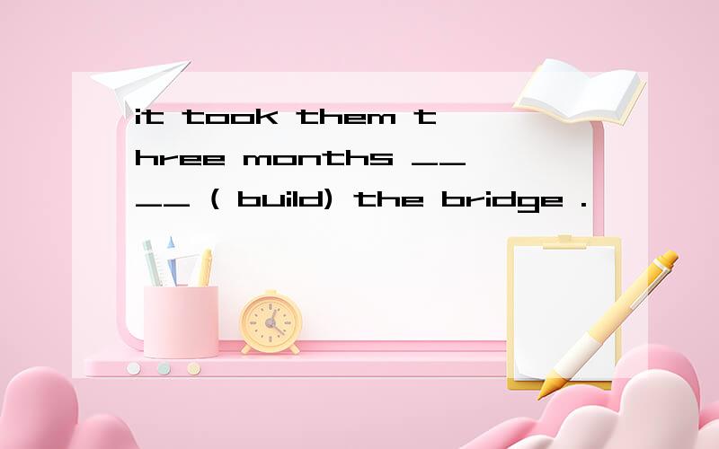it took them three months ____ ( build) the bridge .