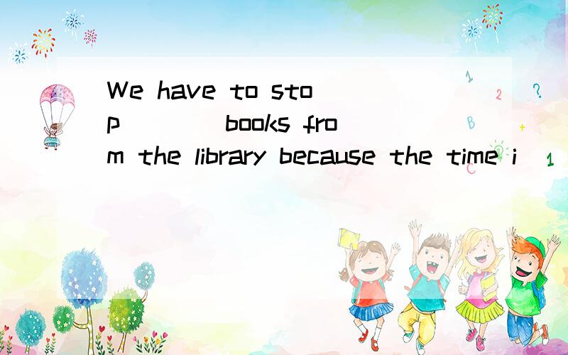 We have to stop____books from the library because the time i