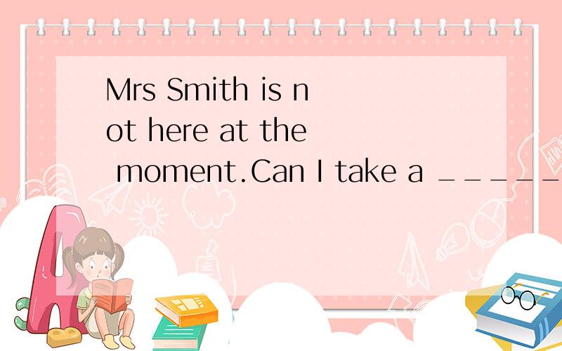 Mrs Smith is not here at the moment.Can I take a ______ for