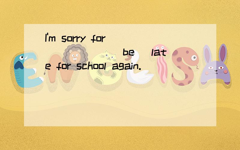 I'm sorry for ______(be) late for school again.