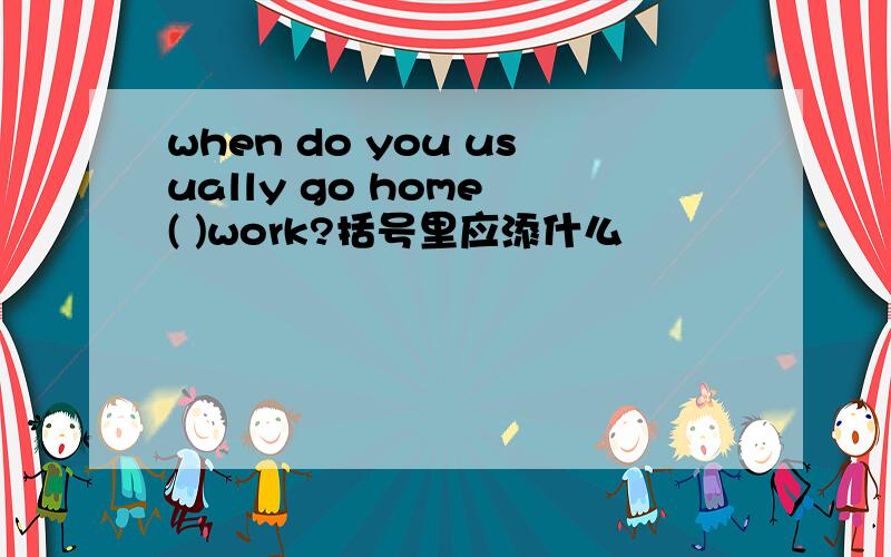 when do you usually go home ( )work?括号里应添什么