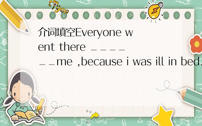 介词填空Everyone went there ______me ,because i was ill in bed.