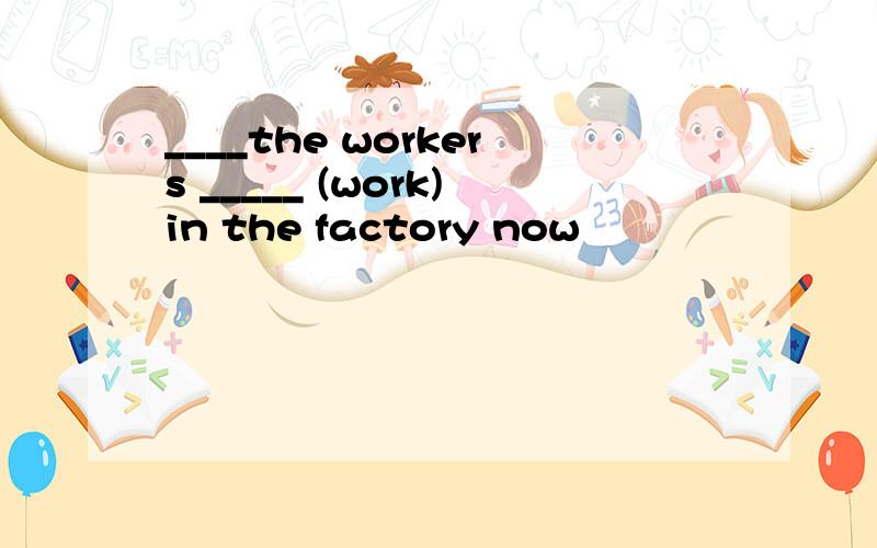 ____the workers _____ (work)in the factory now