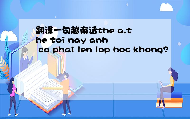 翻译一句越南话the a.the toi nay anh co phai len lop hoc khong?