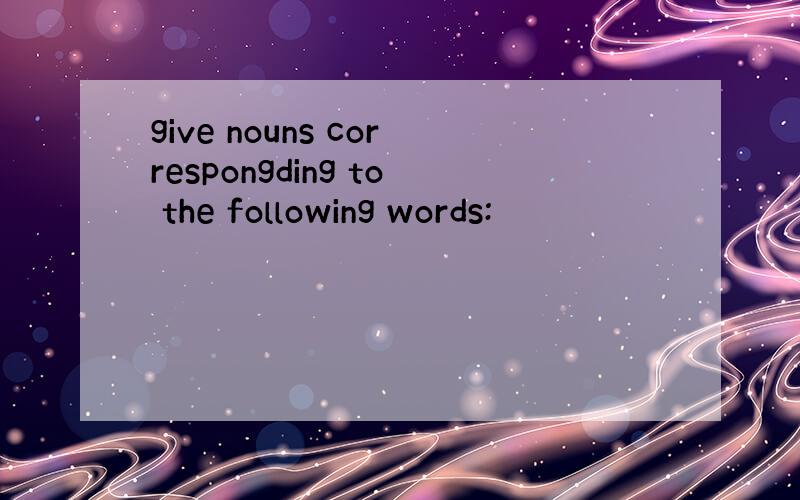 give nouns correspongding to the following words: