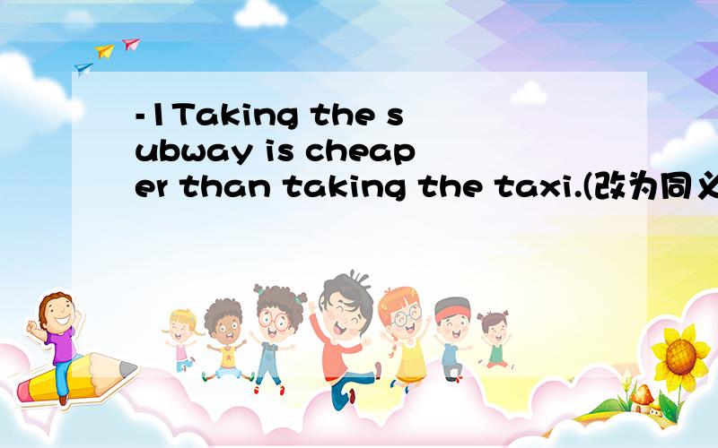 -1Taking the subway is cheaper than taking the taxi.(改为同义句)-