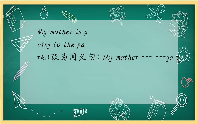 My mother is going to the park.(改为同义句) My mother --- ---go t
