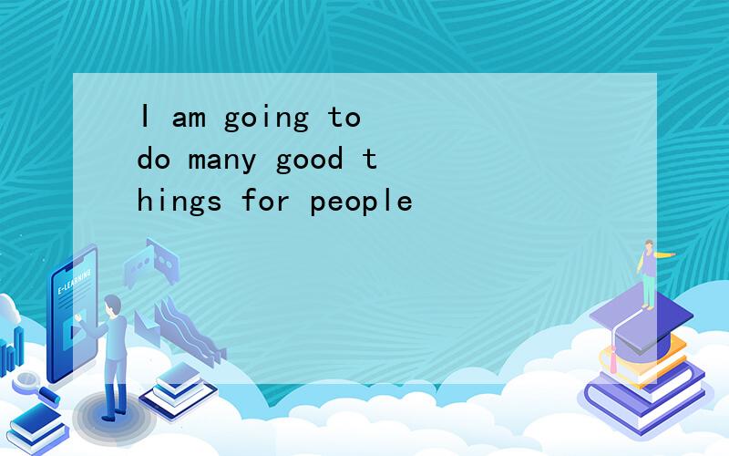 I am going to do many good things for people