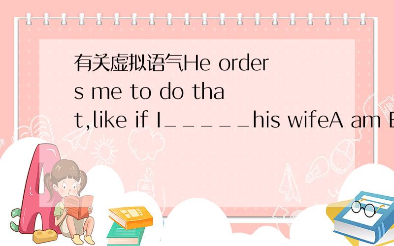有关虚拟语气He orders me to do that,like if I_____his wifeA am B a