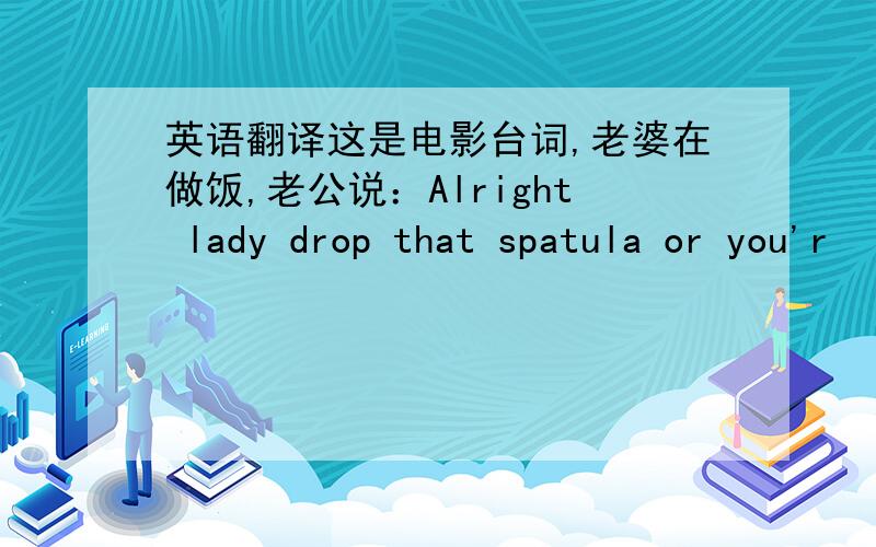 英语翻译这是电影台词,老婆在做饭,老公说：Alright lady drop that spatula or you'r