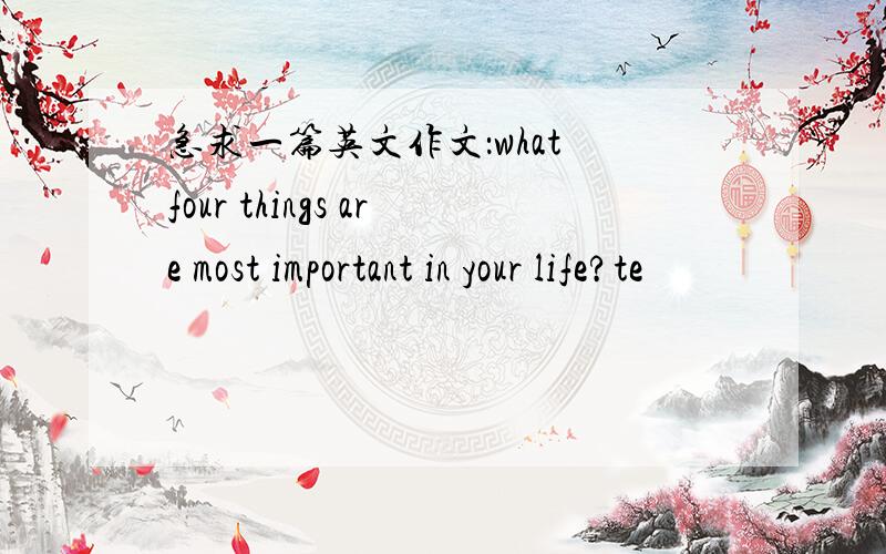 急求一篇英文作文：what four things are most important in your life?te
