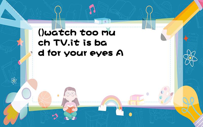()watch too much TV.it is bad for your eyes A