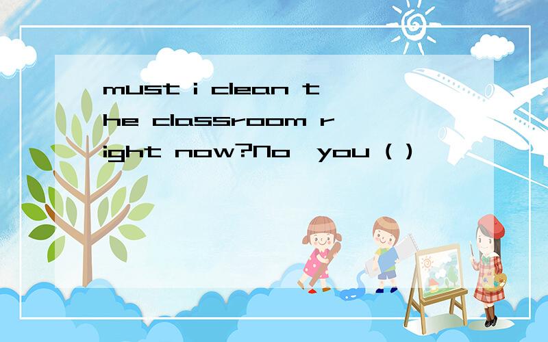must i clean the classroom right now?No,you ( )