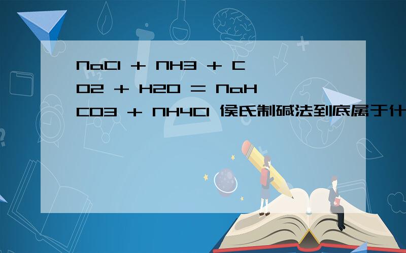 NaCl + NH3 + CO2 + H2O = NaHCO3 + NH4Cl 侯氏制碱法到底属于什么反应类型.有的说后