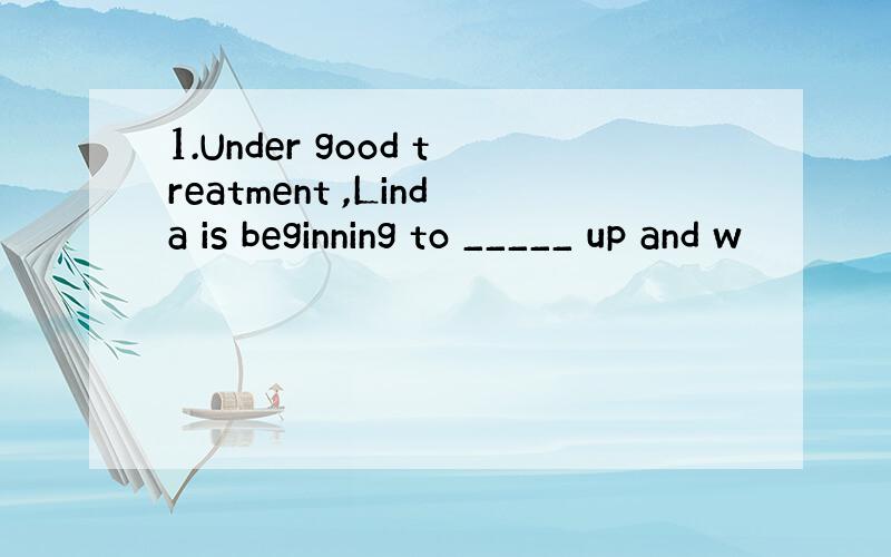 1.Under good treatment ,Linda is beginning to _____ up and w