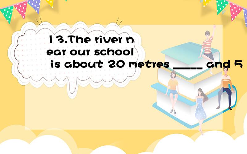 13.The river near our school is about 20 metres _____ and 5
