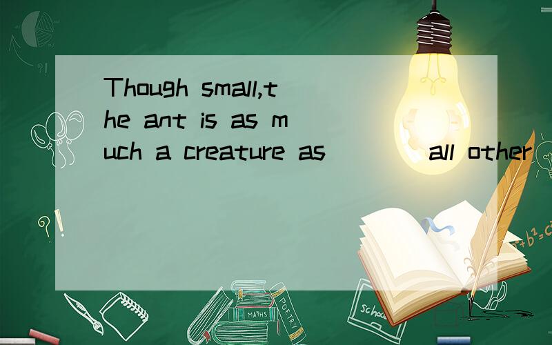 Though small,the ant is as much a creature as ___ all other