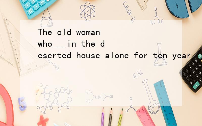 The old woman who___in the deserted house alone for ten year