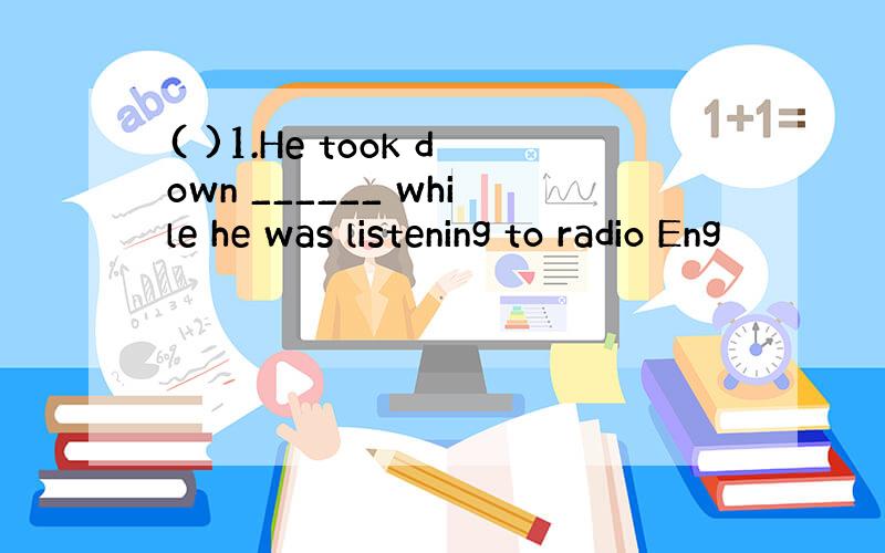 ( )1.He took down ______ while he was listening to radio Eng