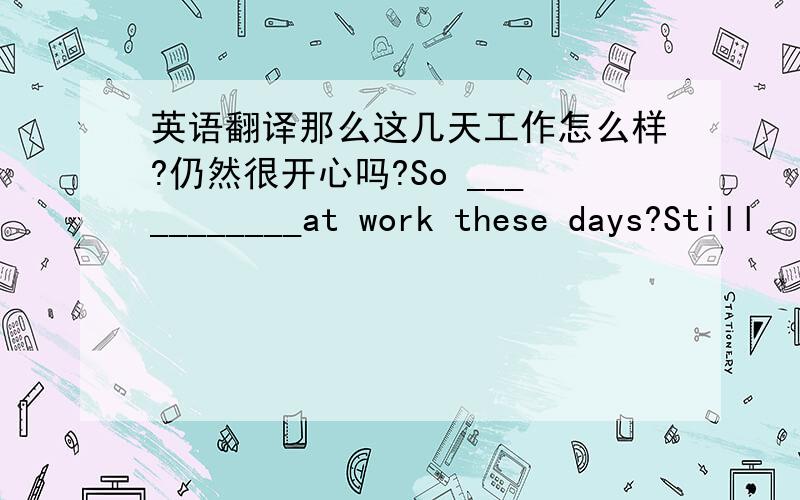 英语翻译那么这几天工作怎么样?仍然很开心吗?So ___________at work these days?Still