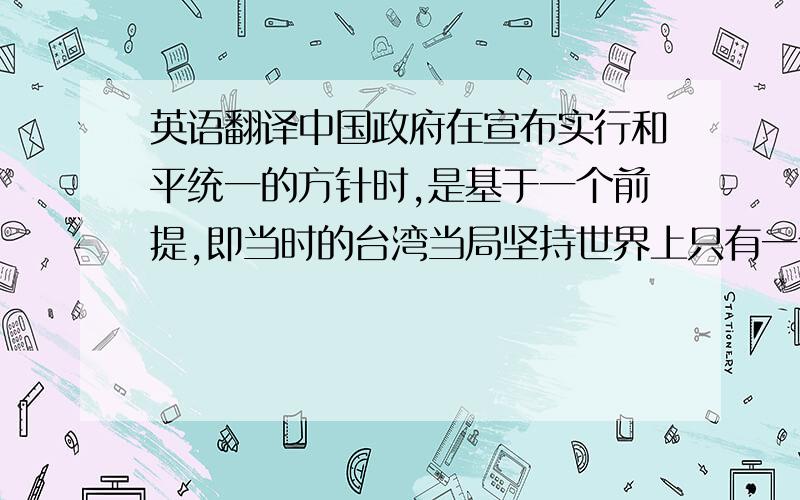 英语翻译中国政府在宣布实行和平统一的方针时,是基于一个前提,即当时的台湾当局坚持世界上只有一个中国、台湾是中国的一部分.