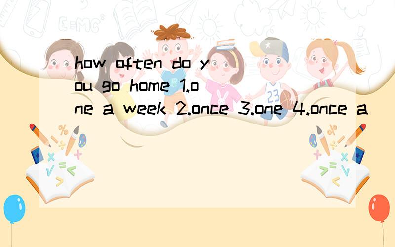 how often do you go home 1.one a week 2.once 3.one 4.once a