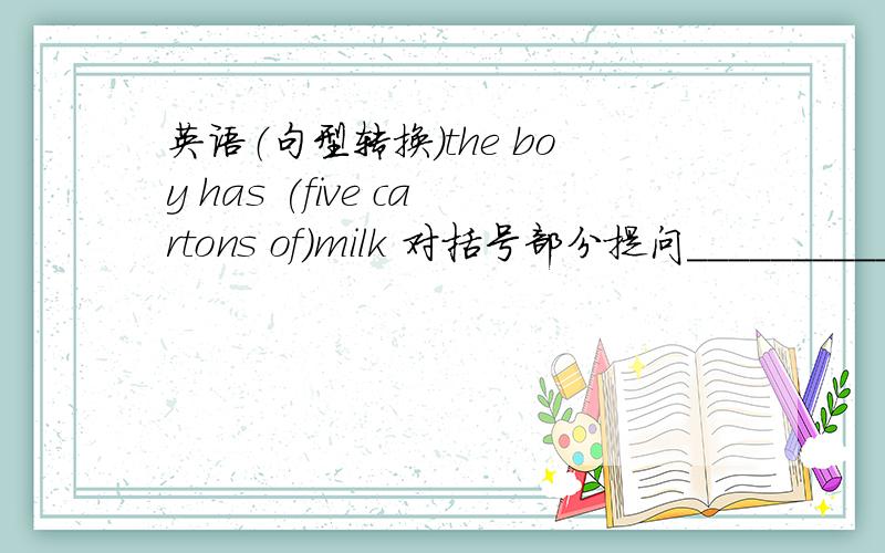 英语（句型转换）the boy has (five cartons of)milk 对括号部分提问__________