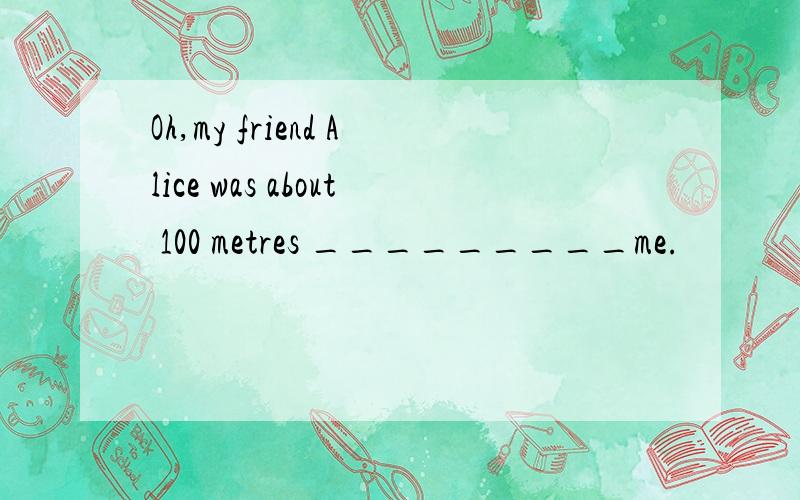 Oh,my friend Alice was about 100 metres _________me.