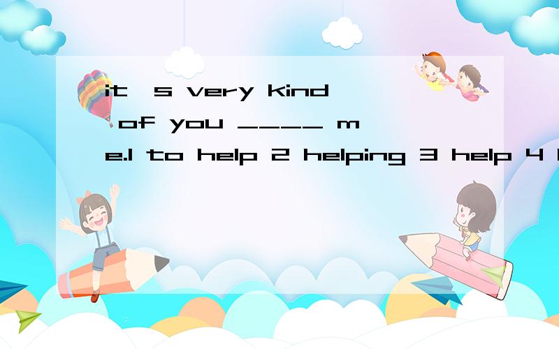 it's very kind of you ____ me.1 to help 2 helping 3 help 4 h