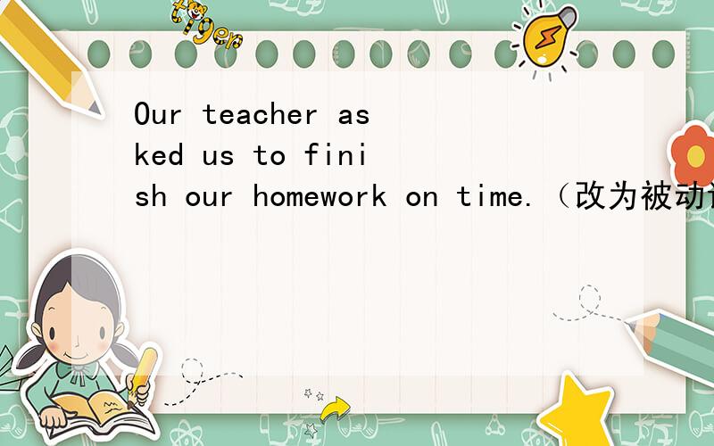 Our teacher asked us to finish our homework on time.（改为被动语态）