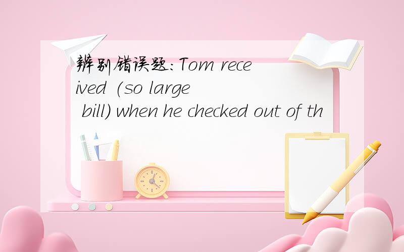 辨别错误题：Tom received (so large bill) when he checked out of th