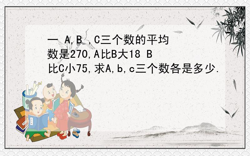 一 A,B ,C三个数的平均数是270,A比B大18 B比C小75,求A,b,c三个数各是多少.